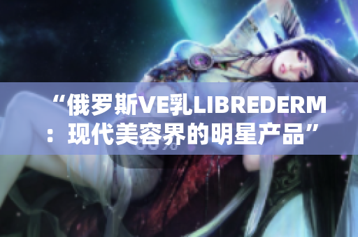 “俄羅斯VE乳LIBREDERM：現代美容界的明星產品”