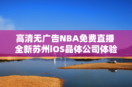 高清無廣告NBA免費直播 全新蘇州iOS晶體公司體驗公眾號