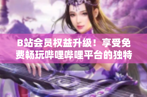 B站會員權(quán)益升級！享受免費(fèi)暢玩嗶哩嗶哩平臺的獨(dú)特好處，盡在掌握之中！