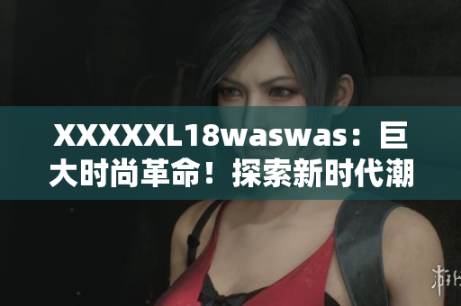 XXXXXL18waswas：巨大時尚革命！探索新時代潮流巨頭的獨(dú)特魅力