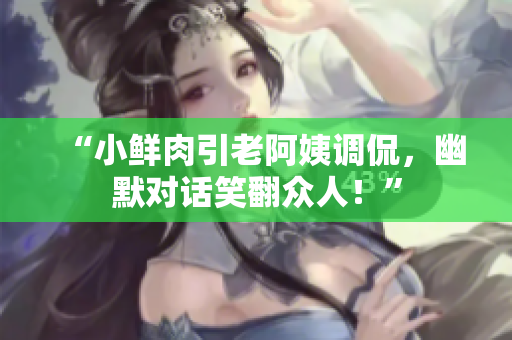 “小鮮肉引老阿姨調(diào)侃，幽默對(duì)話笑翻眾人！”