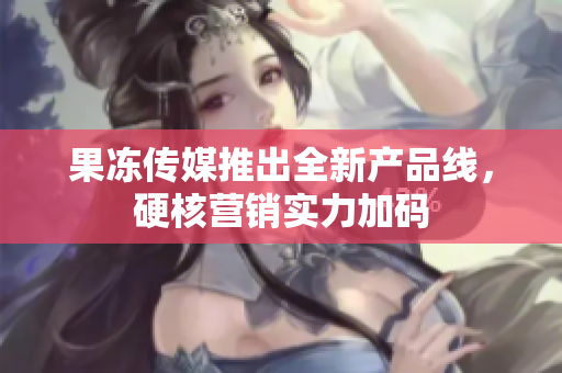 果凍傳媒推出全新產(chǎn)品線，硬核營銷實(shí)力加碼