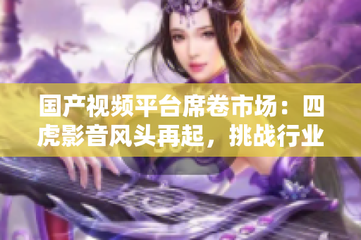 國產視頻平臺席卷市場：四虎影音風頭再起，挑戰(zhàn)行業(yè)霸主