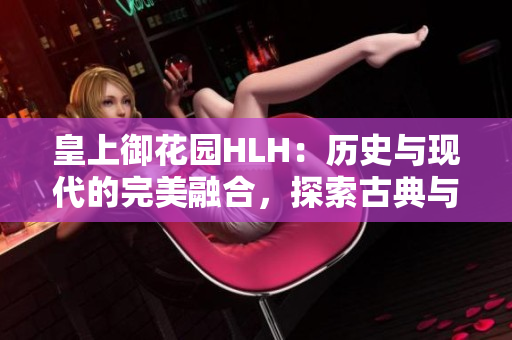 皇上御花園HLH：歷史與現代的完美融合，探索古典與現代文化交融的絕美園林