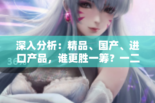 深入分析：精品、國產(chǎn)、進口產(chǎn)品，誰更勝一籌？一二三線城市差異大揭秘！