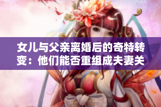 女兒與父親離婚后的奇特轉(zhuǎn)變：他們能否重組成夫妻關(guān)系？
