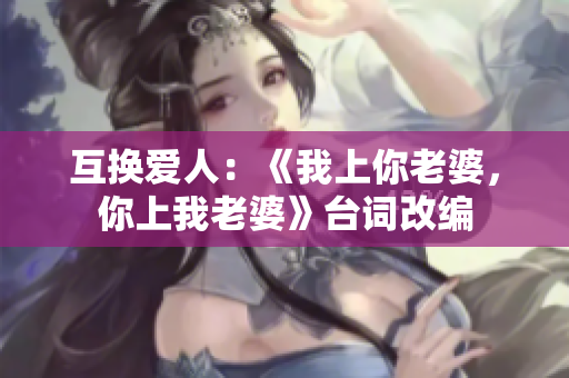 互換愛人：《我上你老婆，你上我老婆》臺詞改編