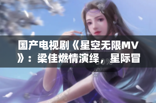 國(guó)產(chǎn)電視劇《星空無(wú)限MV》：梁佳燃情演繹，星際冒險(xiǎn)情節(jié)令人心馳神往