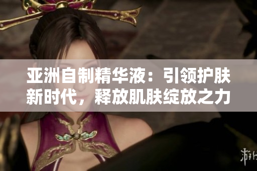 亞洲自制精華液：引領(lǐng)護(hù)膚新時(shí)代，釋放肌膚綻放之力