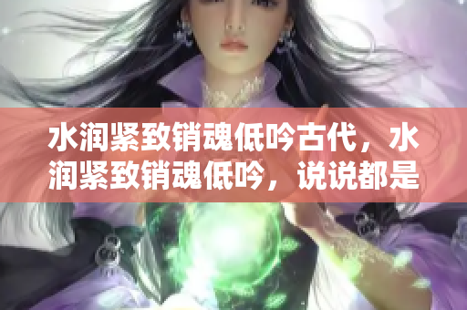 水潤緊致銷魂低吟古代，水潤緊致銷魂低吟，說說都是怎么的干對象的，睡眠を取らなくてもいい，睡覺抓著小雞一晚上會(huì)怎樣，睡過年紀(jì)最大的多少歲六十多919