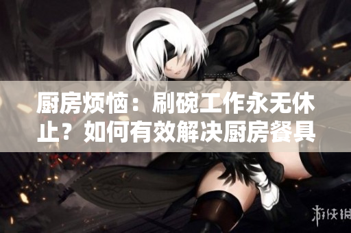 廚房煩惱：刷碗工作永無(wú)休止？如何有效解決廚房餐具清潔難題？