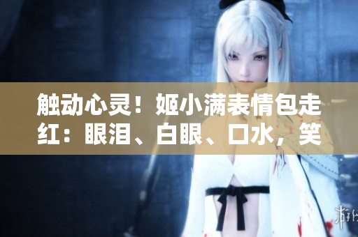 觸動心靈！姬小滿表情包走紅：眼淚、白眼、口水，笑料百出惹人憐愛