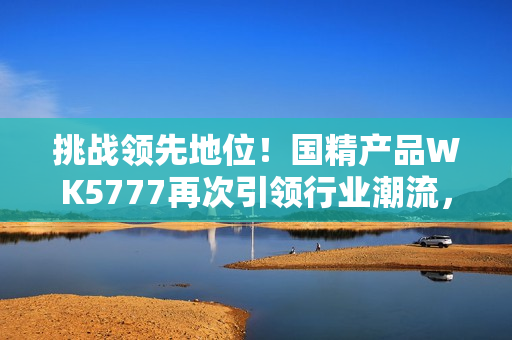 挑戰(zhàn)領(lǐng)先地位！國(guó)精產(chǎn)品WK5777再次引領(lǐng)行業(yè)潮流，助您實(shí)現(xiàn)更高品質(zhì)生活