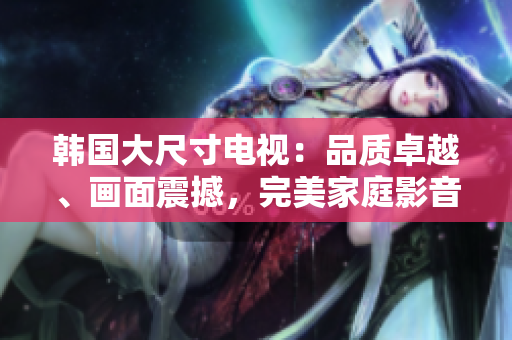 韓國大尺寸電視：品質(zhì)卓越、畫面震撼，完美家庭影音選擇