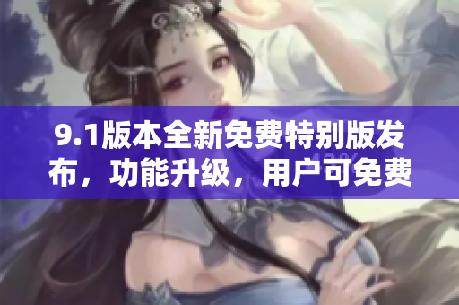 9.1版本全新免費特別版發(fā)布，功能升級，用戶可免費體驗