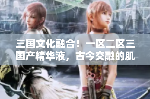 三國(guó)文化融合！一區(qū)二區(qū)三國(guó)產(chǎn)精華液，古今交融的肌膚之寶