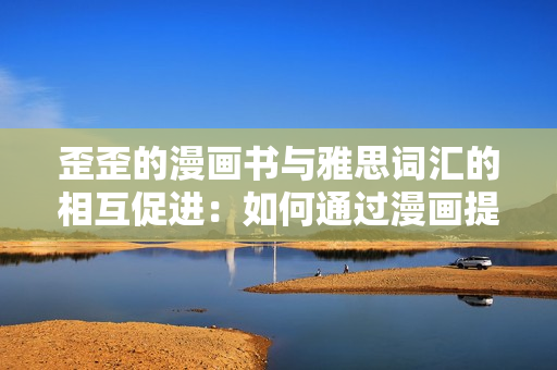 歪歪的漫畫(huà)書(shū)與雅思詞匯的相互促進(jìn)：如何通過(guò)漫畫(huà)提升雅思學(xué)習(xí)效率