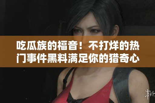 吃瓜族的福音！不打烊的熱門事件黑料滿足你的獵奇心，絕對不能錯過