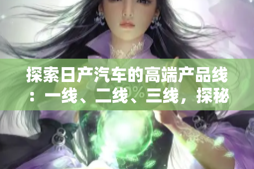 探索日產汽車的高端產品線：一線、二線、三線，探秘芒系列的精品車型