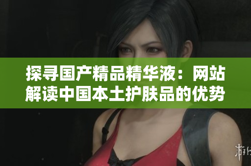 探尋國產精品精華液：網站解讀中國本土護膚品的優(yōu)勢與魅力