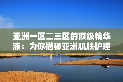 亞洲一區(qū)二三區(qū)的頂級精華液：為你揭秘亞洲肌膚護理的秘密武器