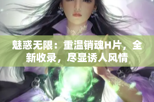 魅惑無(wú)限：重溫銷魂H片，全新收錄，盡顯誘人風(fēng)情