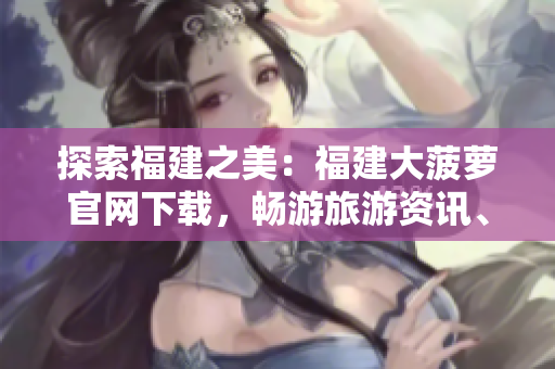 探索福建之美：福建大菠蘿官網(wǎng)下載，暢游旅游資訊、文化傳承與美食盛宴