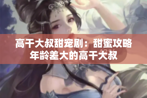 高干大叔甜寵?。禾鹈酃ヂ阅挲g差大的高干大叔
