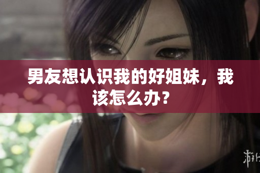 男友想認(rèn)識(shí)我的好姐妹，我該怎么辦？