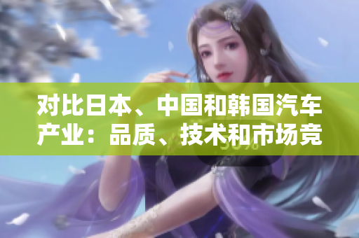 對(duì)比日本、中國和韓國汽車產(chǎn)業(yè)：品質(zhì)、技術(shù)和市場(chǎng)競(jìng)爭(zhēng)分析