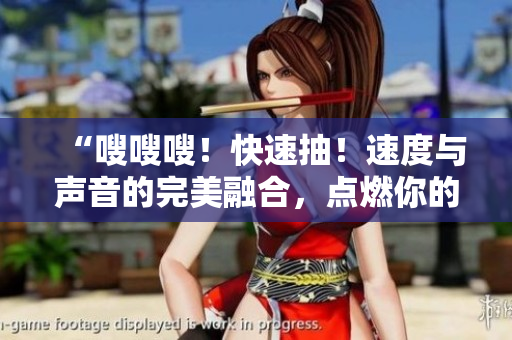 “嗖嗖嗖！快速抽！速度與聲音的完美融合，點(diǎn)燃你的感官！”