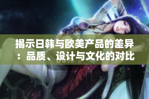 揭示日韓與歐美產(chǎn)品的差異：品質(zhì)、設(shè)計(jì)與文化的對(duì)比分析