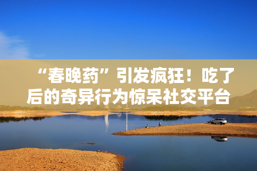 “春晚藥”引發(fā)瘋狂！吃了后的奇異行為驚呆社交平臺(tái)，網(wǎng)友紛紛狂曬視頻錄音。