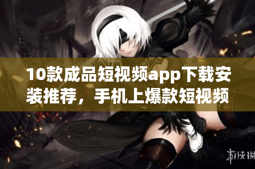 10款成品短視頻app下載安裝推薦，手機(jī)上爆款短視頻應(yīng)用匯總