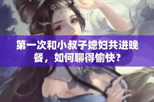 第一次和小叔子媳婦共進晚餐，如何聊得愉快？
