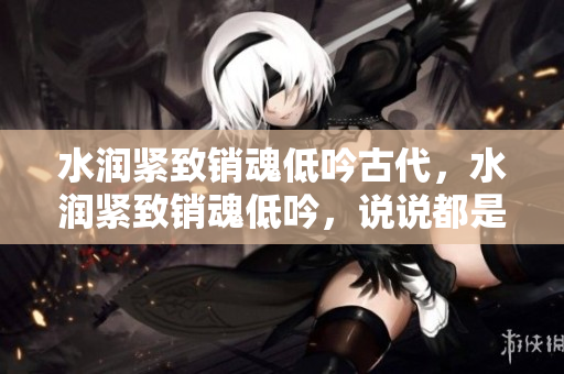 水潤(rùn)緊致銷魂低吟古代，水潤(rùn)緊致銷魂低吟，說說都是怎么的干對(duì)象的，睡眠を取らなくてもいい，睡覺抓著小雞一晚上會(huì)怎樣，睡過年紀(jì)最大的多少歲六十多751