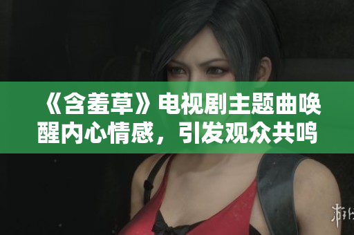 《含羞草》電視劇主題曲喚醒內(nèi)心情感，引發(fā)觀眾共鳴