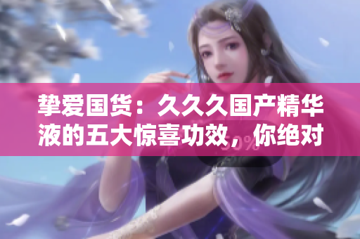 摯愛國(guó)貨：久久久國(guó)產(chǎn)精華液的五大驚喜功效，你絕對(duì)不容錯(cuò)過(guò)！