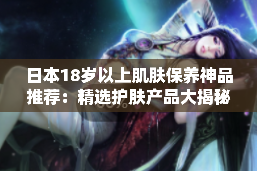 日本18歲以上肌膚保養(yǎng)神品推薦：精選護膚產品大揭秘！