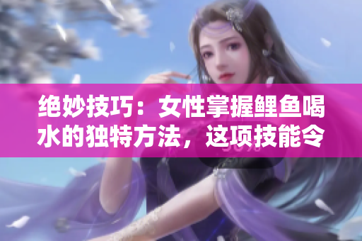 絕妙技巧：女性掌握鯉魚喝水的獨(dú)特方法，這項(xiàng)技能令人驚嘆且富有創(chuàng)意