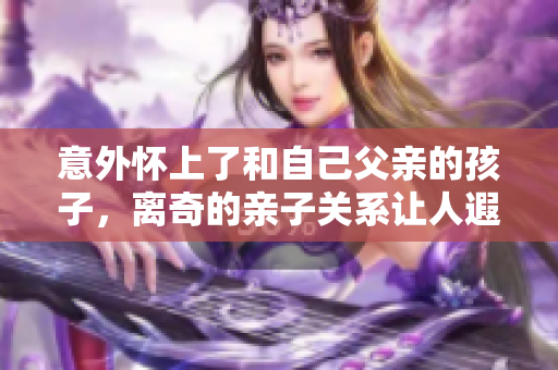 意外懷上了和自己父親的孩子，離奇的親子關(guān)系讓人遐想無(wú)窮