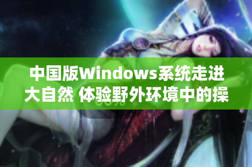 中國版Windows系統(tǒng)走進(jìn)大自然 體驗(yàn)野外環(huán)境中的操作系統(tǒng)