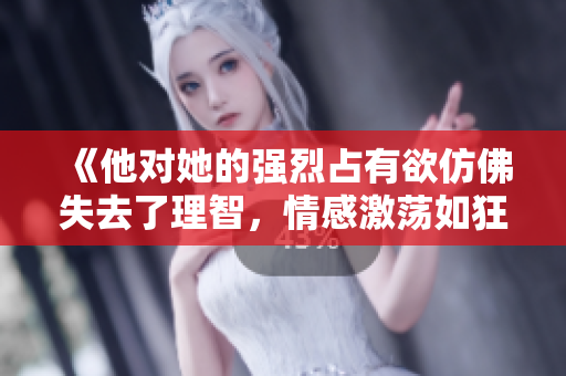《他對(duì)她的強(qiáng)烈占有欲仿佛失去了理智，情感激蕩如狂風(fēng)暴雨》
