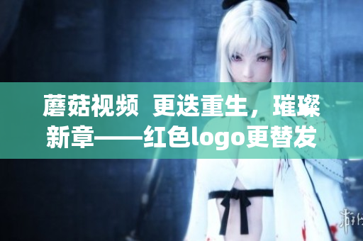 蘑菇視頻  更迭重生，璀璨新章——紅色logo更替發(fā)布