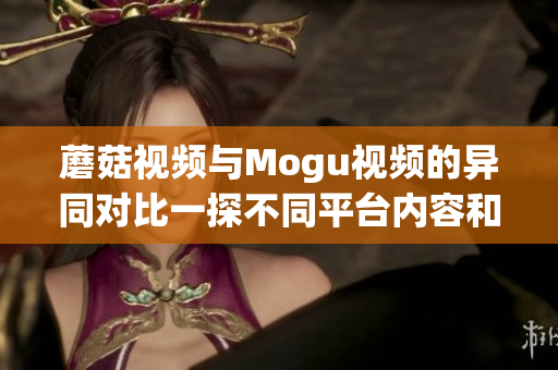 蘑菇視頻與Mogu視頻的異同對比一探不同平臺內(nèi)容和用戶體驗(yàn)