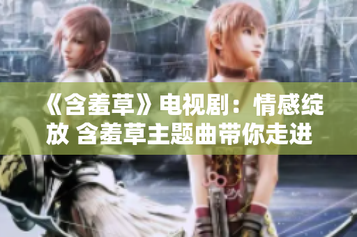 《含羞草》電視?。呵楦芯`放 含羞草主題曲帶你走進(jìn)愛的世界