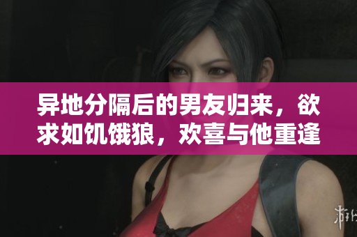 異地分隔后的男友歸來，欲求如饑餓狼，歡喜與他重逢