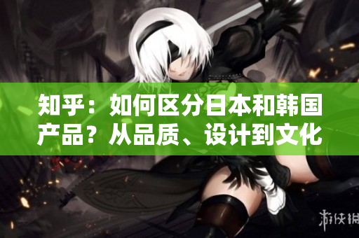 知乎：如何區(qū)分日本和韓國產(chǎn)品？從品質(zhì)、設計到文化元素，一一解析！