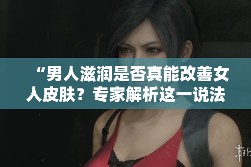 “男人滋潤是否真能改善女人皮膚？專家解析這一說法的真假！”