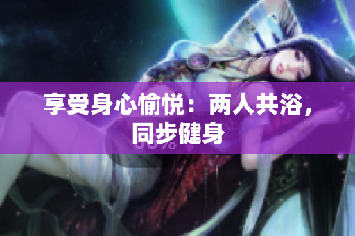 享受身心愉悅：兩人共浴，同步健身